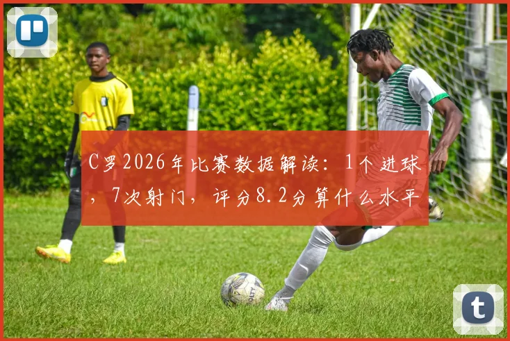 C罗2026年比赛数据解读：1个进球，7次射门，评分8.2分算什么水平？