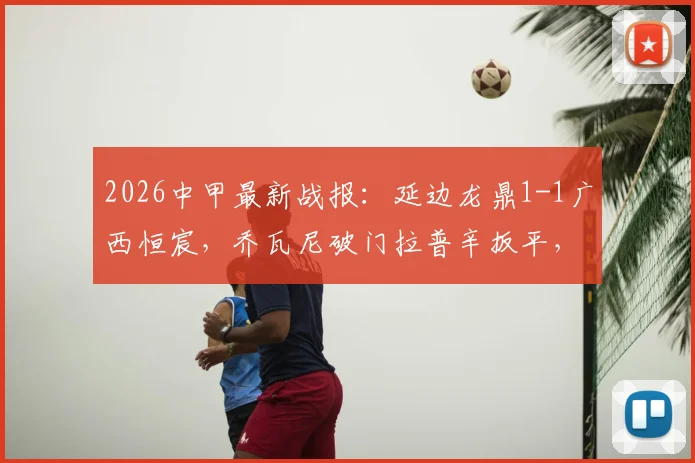 2026中甲最新战报：延边龙鼎1-1广西恒宸，乔瓦尼破门拉普辛扳平，附全场集锦与积分榜排名解析