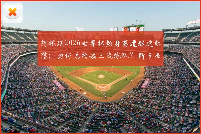 阿根廷2026世界杯热身赛遭球迷怒怼:为何总约战三流球队?斯卡洛尼现场回应困境
