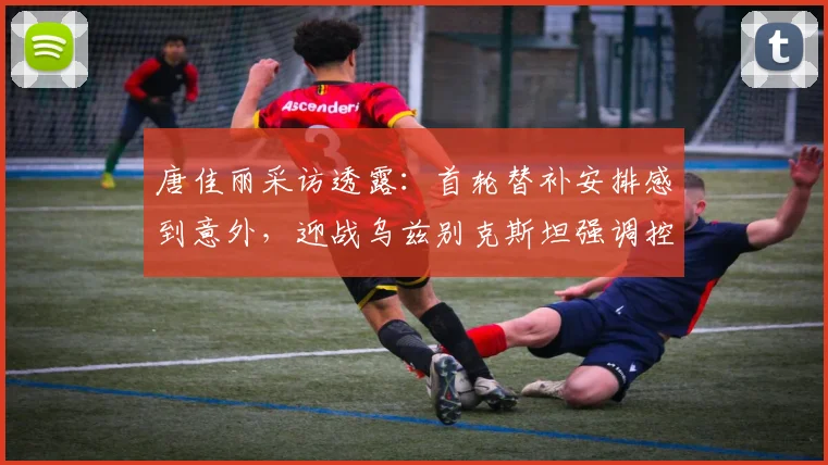 唐佳丽采访透露:首轮替补安排感到意外,迎战乌兹别克斯坦强调控球权是关键