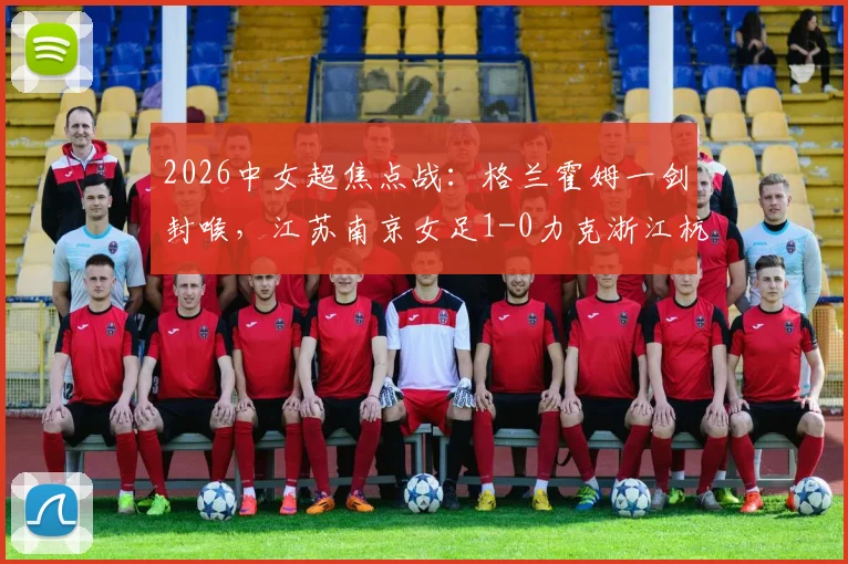 2026中女超焦点战:格兰霍姆一剑封喉,江苏南京女足1-0力克浙江杭州银行,附最新积分榜解读