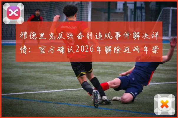 穆德里克反兴奋剂违规事件解决详情:官方确认2026年解除近两年禁赛处罚,职业生涯重启