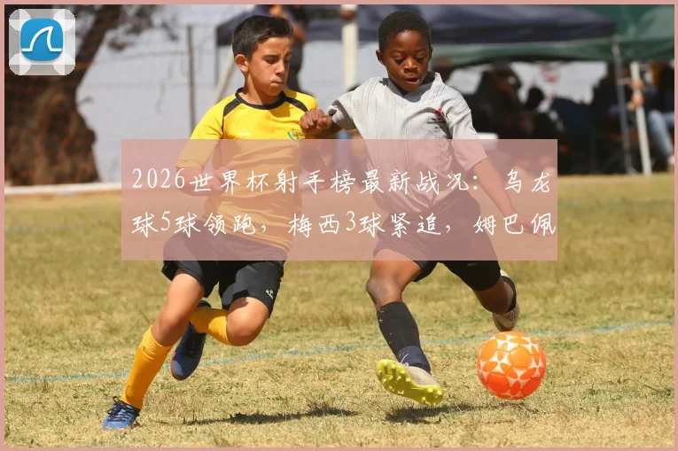 2026世界杯射手榜最新战况：乌龙球5球领跑，梅西3球紧追，姆巴佩等巨星2球入账