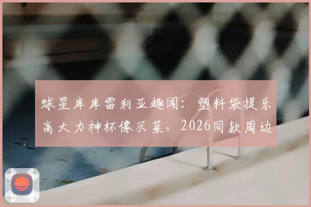 球星库库雷利亚趣闻：塑料袋提乐高大力神杯像买菜，2026同款周边价格与购买指南