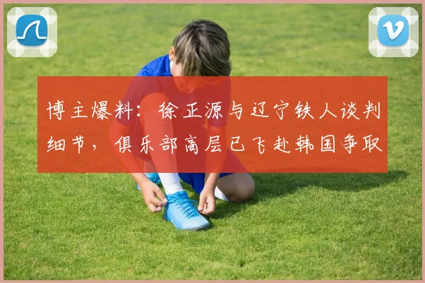 博主爆料：徐正源与辽宁铁人谈判细节，俱乐部高层已飞赴韩国争取签约
