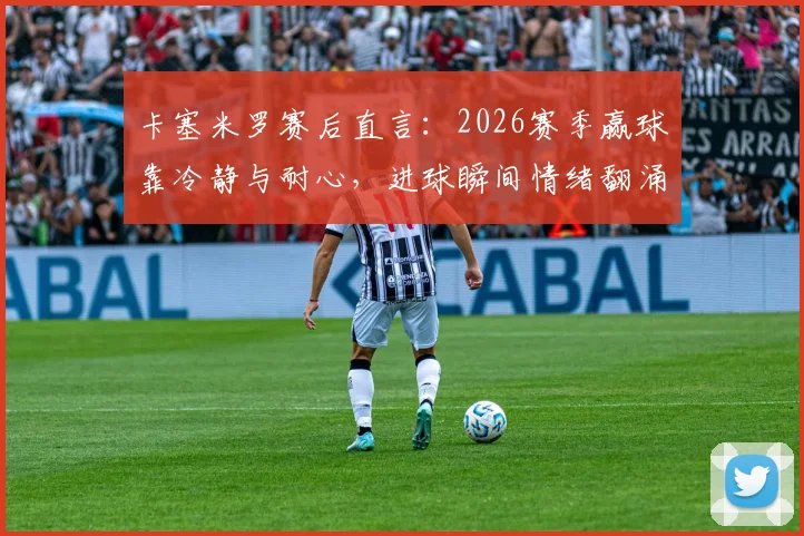卡塞米罗赛后直言：2026赛季赢球靠冷静与耐心，进球瞬间情绪翻涌，中场大师心态解析