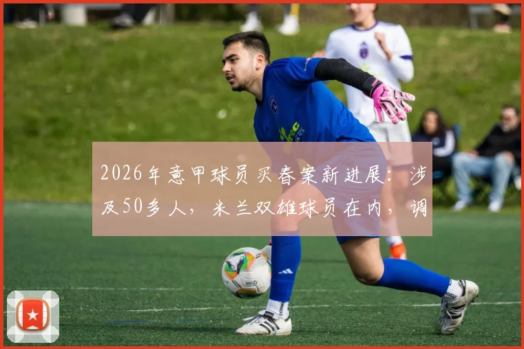 2026年意甲球员买春案新进展：涉及50多人，米兰双雄球员在内，调查细节与网络披露