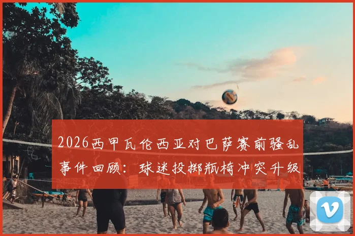 2026西甲瓦伦西亚对巴萨赛前骚乱事件回顾:球迷投掷瓶椅冲突升级,警方安保应对策略全解析