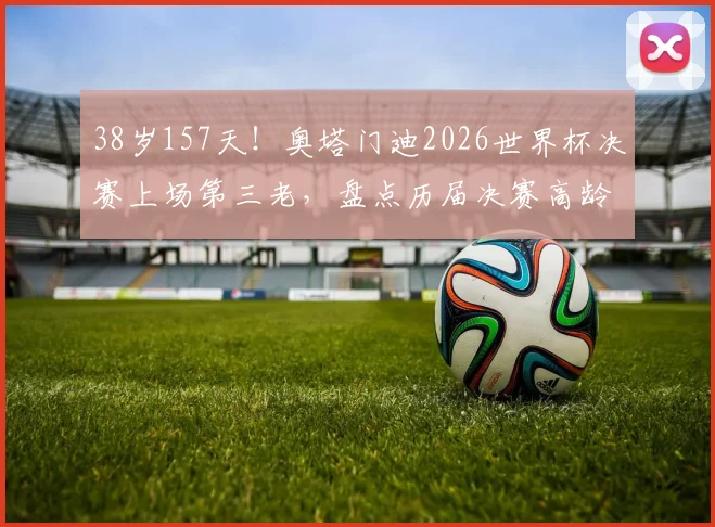 38岁157天！奥塔门迪2026世界杯决赛上场第三老，盘点历届决赛高龄球员传奇纪录