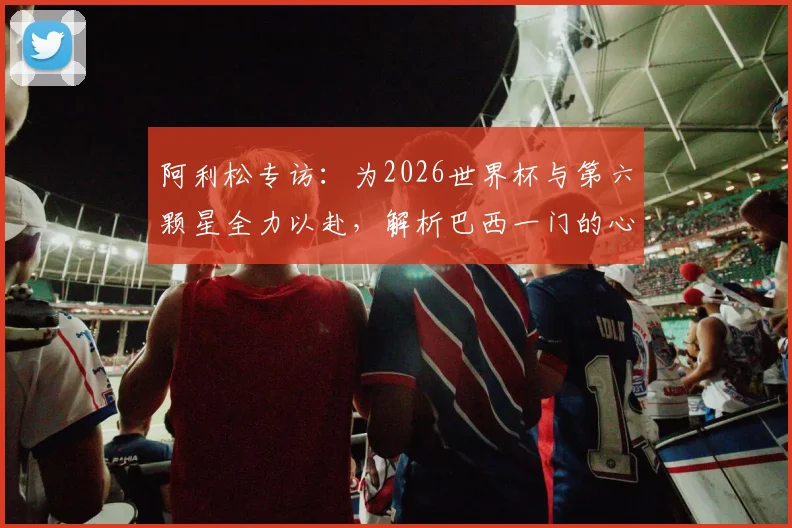 阿利松专访:为2026世界杯与第六颗星全力以赴,解析巴西一门的心路与坚守