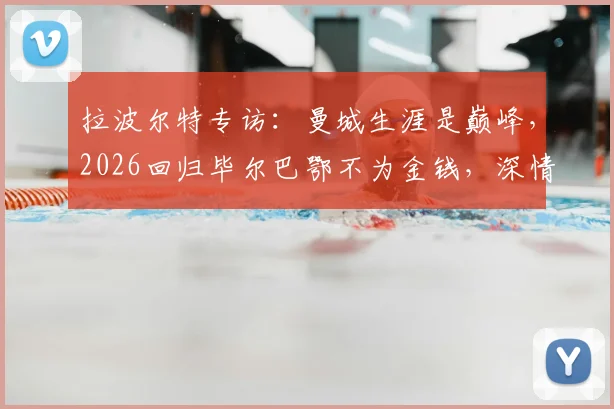 拉波尔特专访：曼城生涯是巅峰，2026回归毕尔巴鄂不为金钱，深情回忆与瓜帅时光