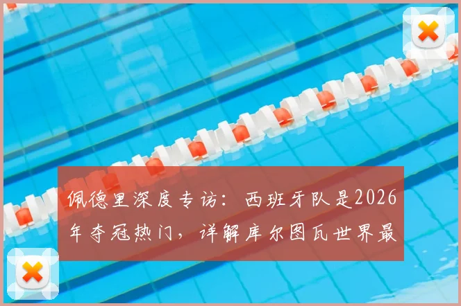 佩德里深度专访：西班牙队是2026年夺冠热门，详解库尔图瓦世界最佳门将级别的技术与实力