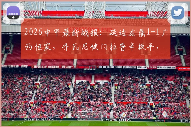 2026中甲最新战报：延边龙鼎1-1广西恒宸，乔瓦尼破门拉普辛扳平，附全场集锦与积分榜排名解析