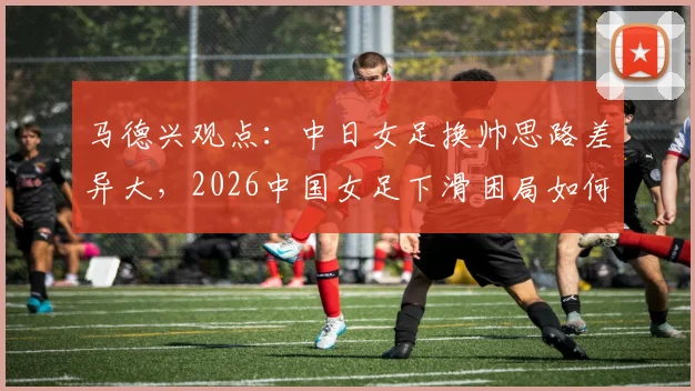 马德兴观点:中日女足换帅思路差异大,2026中国女足下滑困局如何破?