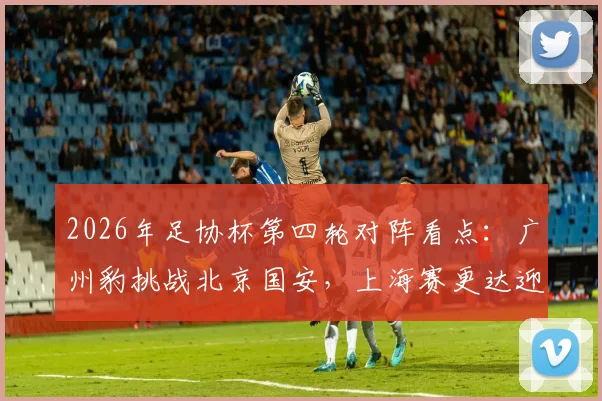 2026年足协杯第四轮对阵看点：广州豹挑战北京国安，上海赛更达迎战海港，附历史交锋与赛前分析