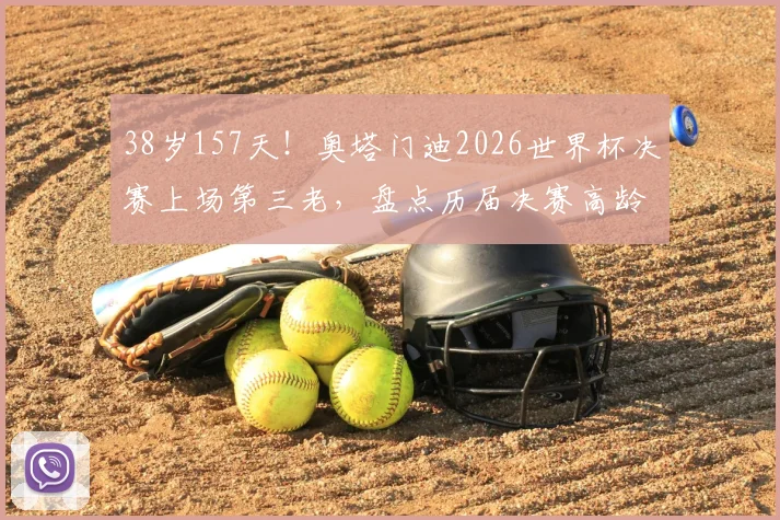 38岁157天！奥塔门迪2026世界杯决赛上场第三老，盘点历届决赛高龄球员传奇纪录