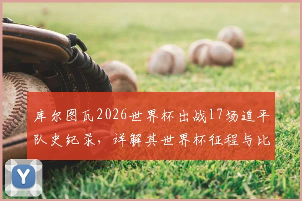 库尔图瓦2026世界杯出战17场追平队史纪录,详解其世界杯征程与比利时门将历史排名