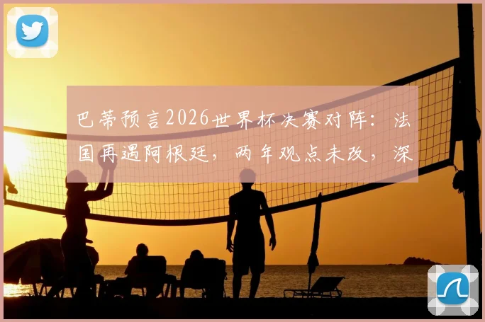 巴蒂预言2026世界杯决赛对阵：法国再遇阿根廷，两年观点未改，深度解读其预测逻辑