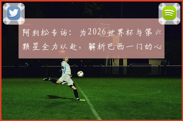 阿利松专访：为2026世界杯与第六颗星全力以赴，解析巴西一门的心路与坚守