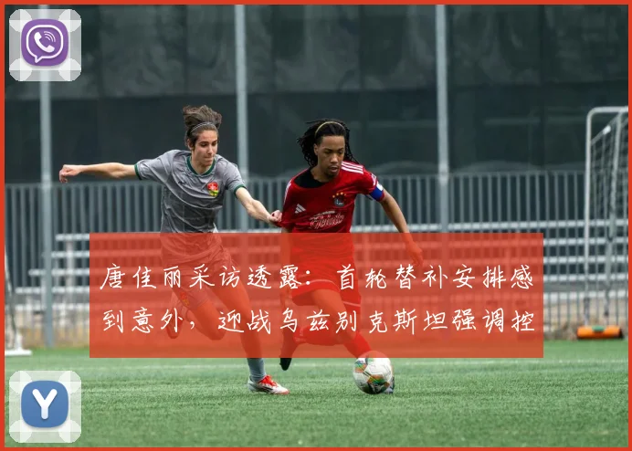 唐佳丽采访透露：首轮替补安排感到意外，迎战乌兹别克斯坦强调控球权是关键