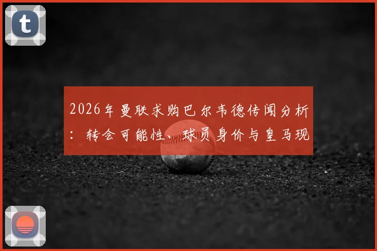2026年曼联求购巴尔韦德传闻分析:转会可能性、球员身价与皇马现状解读
