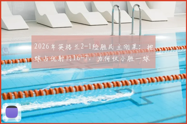 2026年英格兰2-1险胜民主刚果：控球占优射门16-7，为何仅小胜一球？关键数据深度解读