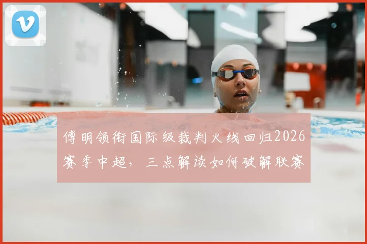傅明领衔国际级裁判火线回归2026赛季中超，三点解读如何破解联赛关键场次判罚困局