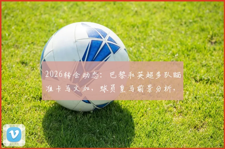 2026转会动态：巴黎和英超多队瞄准卡马文加，球员皇马前景分析，离队可能性多大
