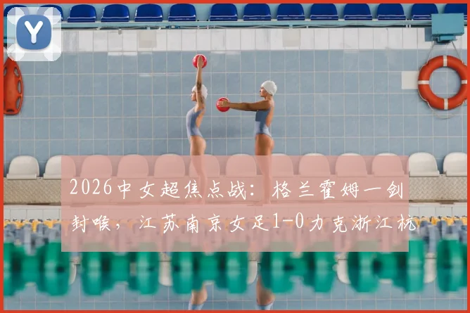 2026中女超焦点战：格兰霍姆一剑封喉，江苏南京女足1-0力克浙江杭州银行，附最新积分榜解读