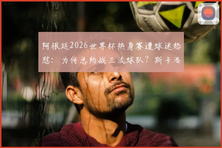 阿根廷2026世界杯热身赛遭球迷怒怼：为何总约战三流球队？斯卡洛尼现场回应困境