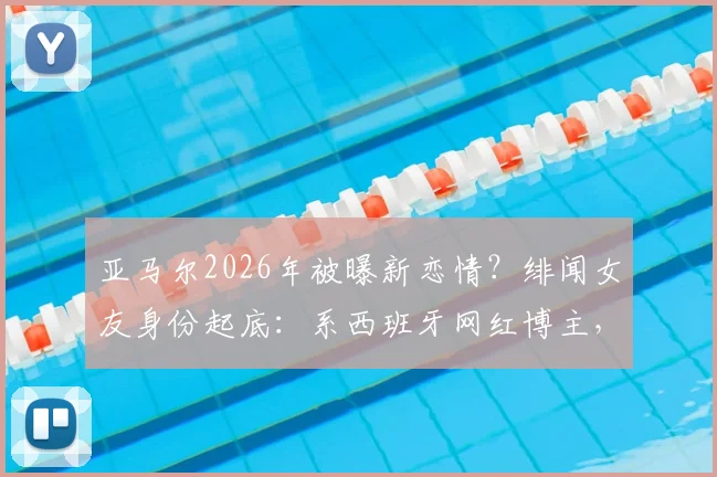 亚马尔2026年被曝新恋情？绯闻女友身份起底：系西班牙网红博主，两人希腊同游被拍