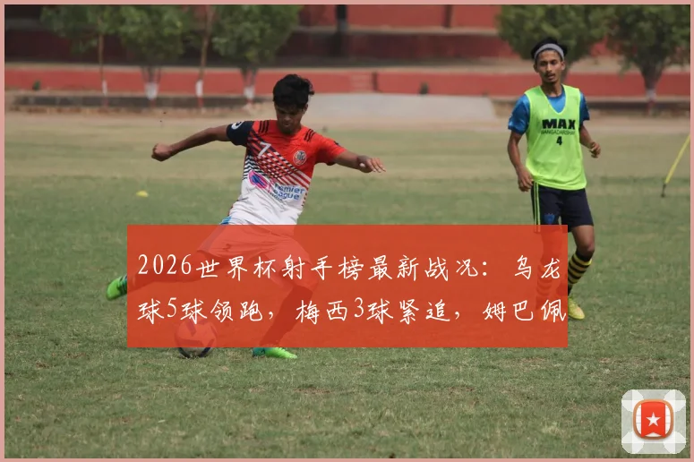 2026世界杯射手榜最新战况：乌龙球5球领跑，梅西3球紧追，姆巴佩等巨星2球入账