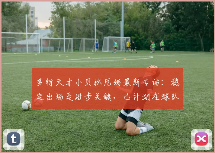 多特天才小贝林厄姆最新专访:稳定出场是进步关键,已计划在球队效力至2026