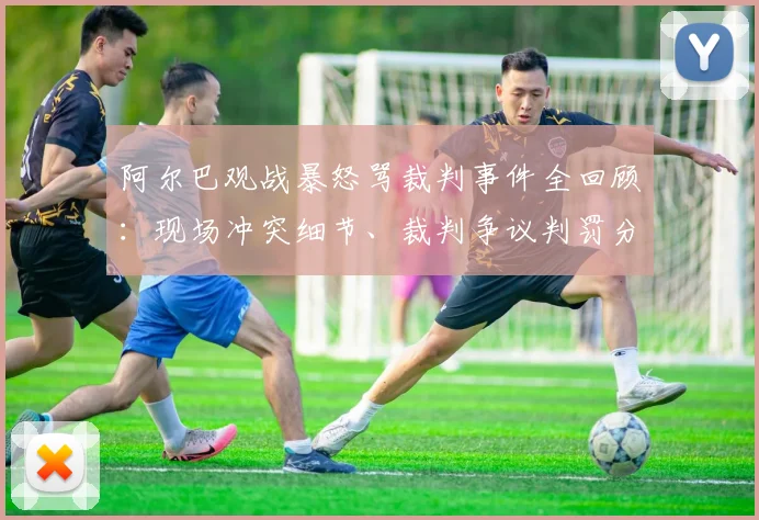 阿尔巴观战暴怒骂裁判事件全回顾:现场冲突细节、裁判争议判罚分析及球员情绪管理探讨