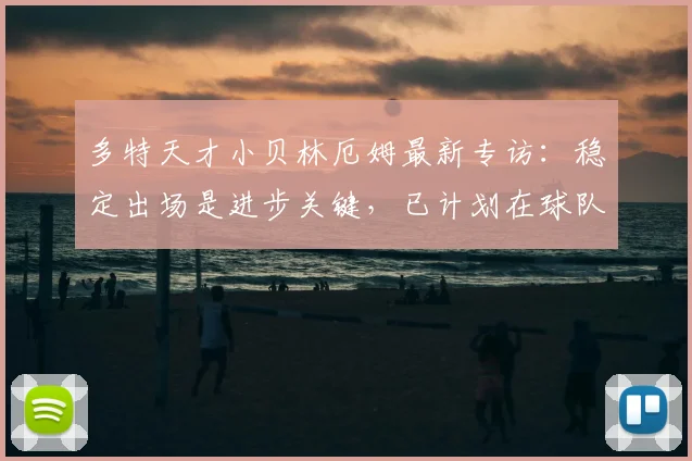 多特天才小贝林厄姆最新专访：稳定出场是进步关键，已计划在球队效力至2026
