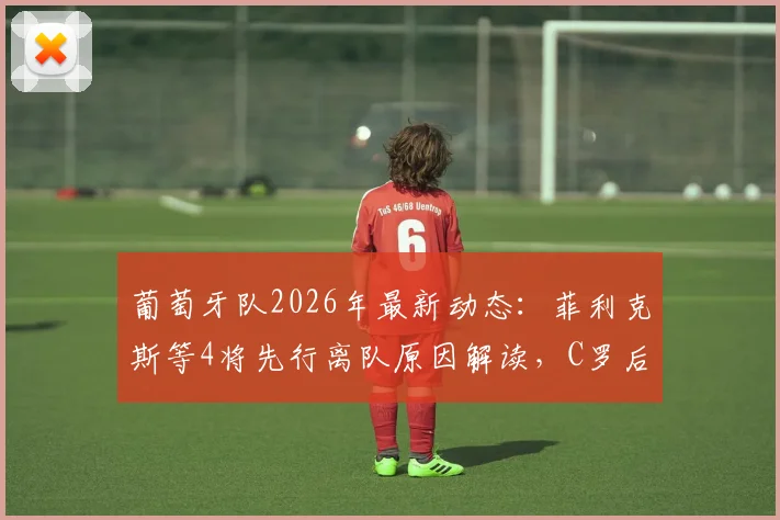 葡萄牙队2026年最新动态：菲利克斯等4将先行离队原因解读，C罗后时代阵容变动分析与回国行程全览