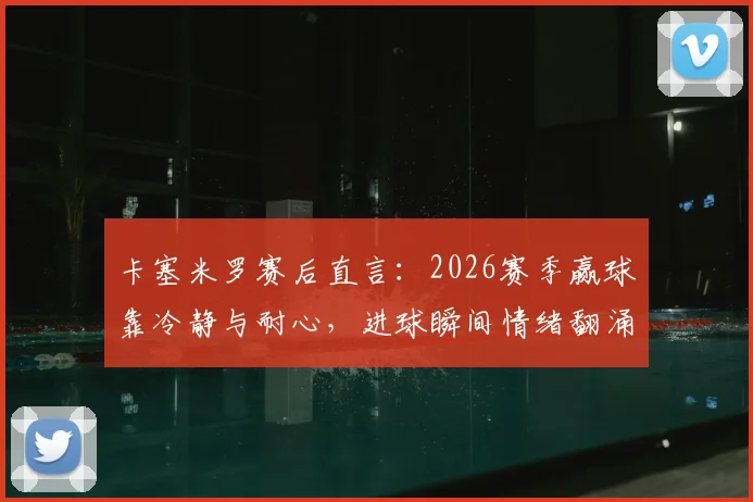 卡塞米罗赛后直言:2026赛季赢球靠冷静与耐心,进球瞬间情绪翻涌,中场大师心态解析