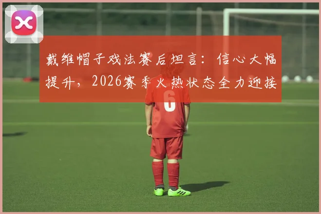 戴维帽子戏法赛后坦言：信心大幅提升，2026赛季火热状态全力迎接下场关键战