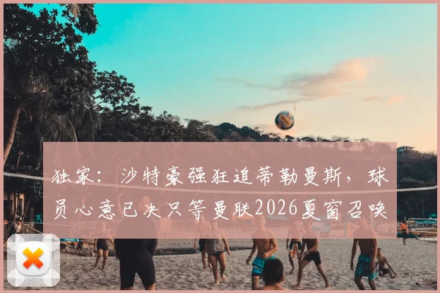独家：沙特豪强狂追蒂勒曼斯，球员心意已决只等曼联2026夏窗召唤