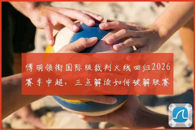 傅明领衔国际级裁判火线回归2026赛季中超,三点解读如何破解联赛关键场次判罚困局