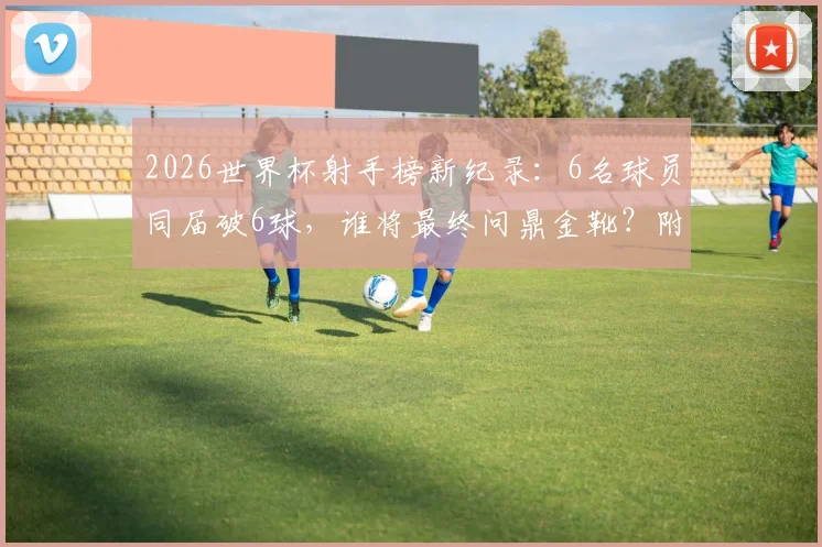 2026世界杯射手榜新纪录：6名球员同届破6球，谁将最终问鼎金靴？附历届神射手数据对比