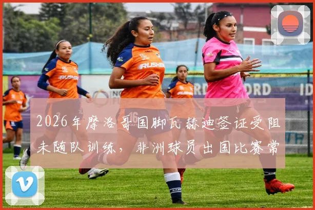 2026年摩洛哥国脚瓦赫迪签证受阻未随队训练，非洲球员出国比赛常见难题解读