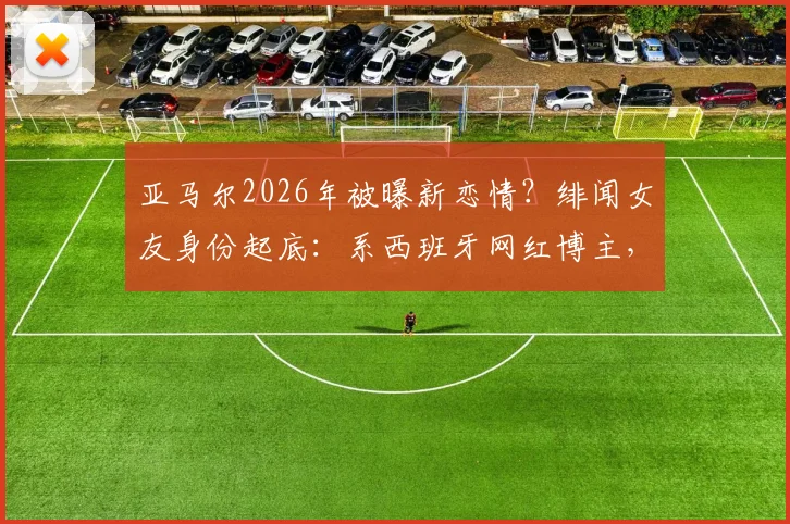 亚马尔2026年被曝新恋情?绯闻女友身份起底:系西班牙网红博主,两人希腊同游被拍