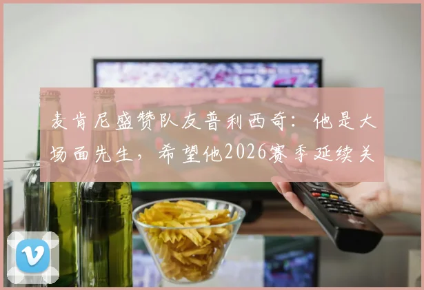 麦肯尼盛赞队友普利西奇：他是大场面先生，希望他2026赛季延续关键先生本色