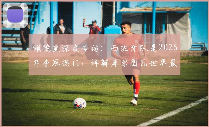 佩德里深度专访：西班牙队是2026年夺冠热门，详解库尔图瓦世界最佳门将级别的技术与实力