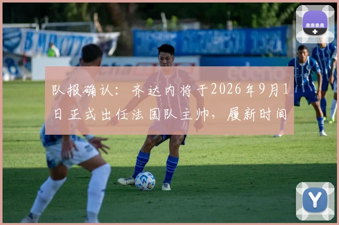 队报确认:齐达内将于2026年9月1日正式出任法国队主帅,履新时间表及战术前瞻分析
