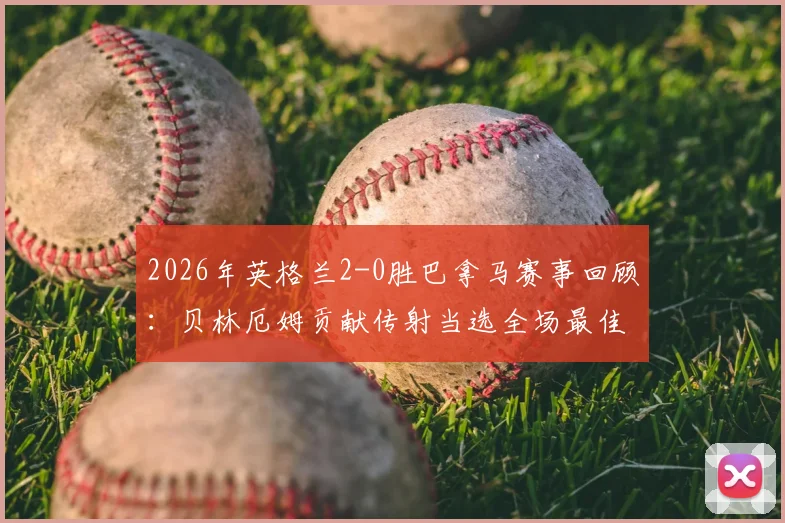 2026年英格兰2-0胜巴拿马赛事回顾：贝林厄姆贡献传射当选全场最佳，附进球助攻时间与比赛数据解析
