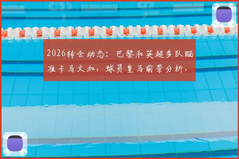 2026转会动态:巴黎和英超多队瞄准卡马文加,球员皇马前景分析,离队可能性多大