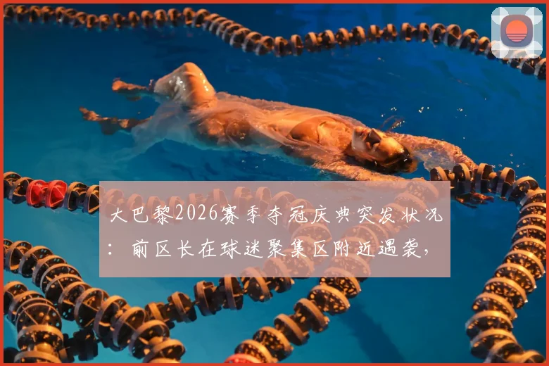 大巴黎2026赛季夺冠庆典突发状况：前区长在球迷聚集区附近遇袭，巴黎庆祝活动安全引热议