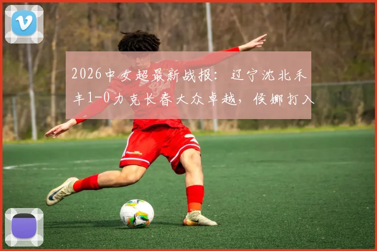 2026中女超最新战报：辽宁沈北禾丰1-0力克长春大众卓越，侯娜打入关键制胜球，附全场数据分析与积分榜变动